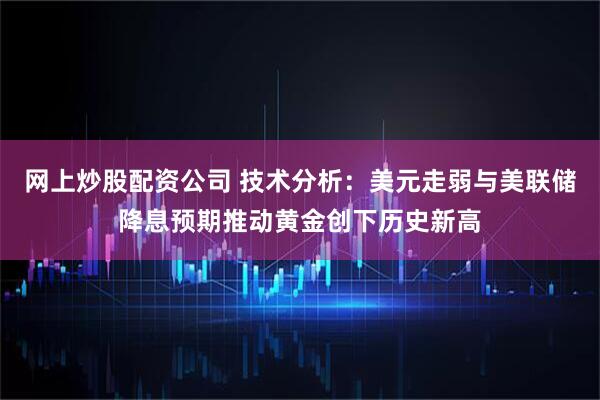 网上炒股配资公司 技术分析：美元走弱与美联储降息预期推动黄金创下历史新高
