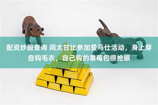 配资炒股查询 阔太甘比参加爱马仕活动，身上穿自钩毛衣，自己钩的草莓包很抢眼