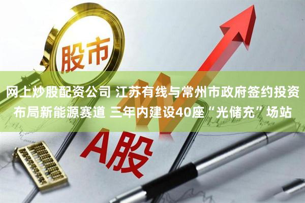 网上炒股配资公司 江苏有线与常州市政府签约投资布局新能源赛道 三年内建设40座“光储充”场站