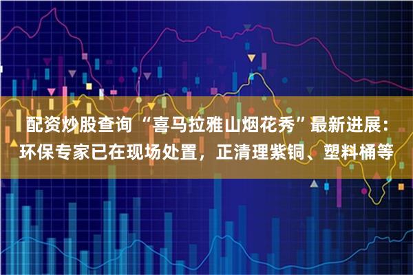 配资炒股查询 “喜马拉雅山烟花秀”最新进展：环保专家已在现场处置，正清理紫铜、塑料桶等