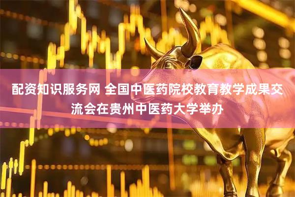 配资知识服务网 全国中医药院校教育教学成果交流会在贵州中医药大学举办