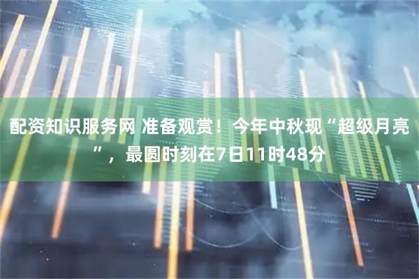配资知识服务网 准备观赏！今年中秋现“超级月亮”，最圆时刻在7日11时48分