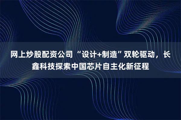 网上炒股配资公司 “设计+制造”双轮驱动，长鑫科技探索中国芯片自主化新征程