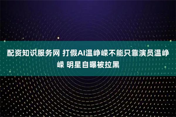 配资知识服务网 打假AI温峥嵘不能只靠演员温峥嵘 明星自曝被拉黑
