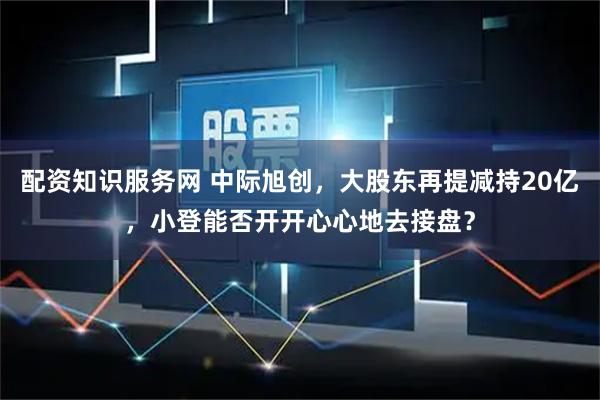 配资知识服务网 中际旭创，大股东再提减持20亿，小登能否开开心心地去接盘？