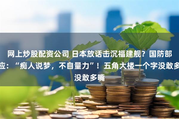 网上炒股配资公司 日本放话击沉福建舰？国防部回应：“痴人说梦，不自量力”！五角大楼一个字没敢多嘴