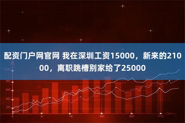 配资门户网官网 我在深圳工资15000,新来的21000,离职跳槽别家给了25000