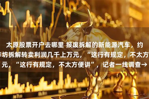 太原股票开户去哪里 报废拆解的新能源汽车，约有80%没了电池！小作坊拆解转卖利润几千上万元，“这行有规定，不太方便讲”，记者一线调查→