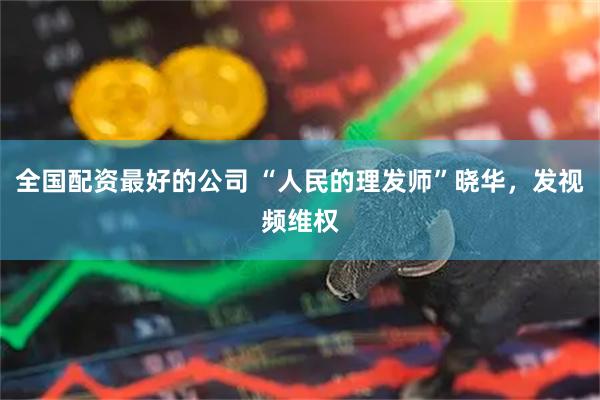 全国配资最好的公司 “人民的理发师”晓华，发视频维权