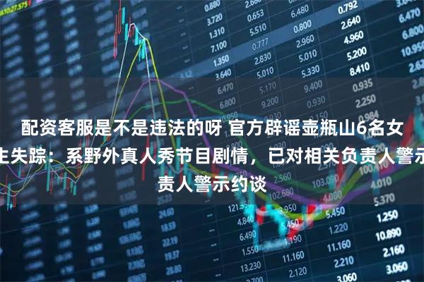 配资客服是不是违法的呀 官方辟谣壶瓶山6名女大学生失踪：系野外真人秀节目剧情，已对相关负责人警示约谈