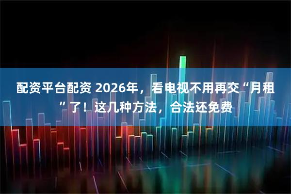 配资平台配资 2026年，看电视不用再交“月租”了！这几种方法，合法还免费