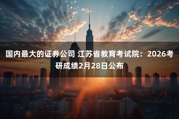 国内最大的证券公司 江苏省教育考试院：2026考研成绩2月28日公布