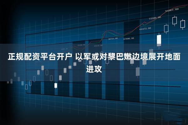 正规配资平台开户 以军或对黎巴嫩边境展开地面进攻