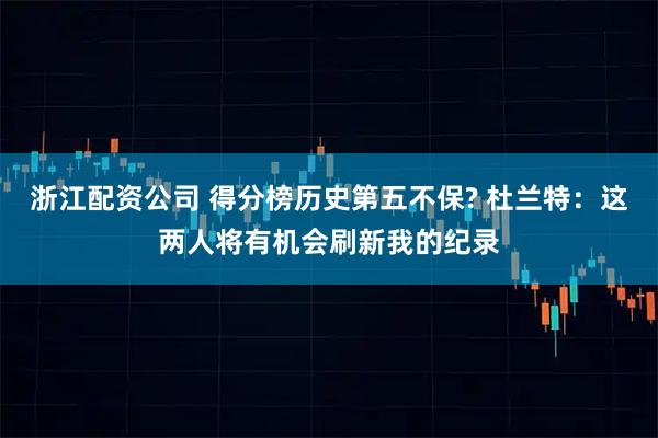 浙江配资公司 得分榜历史第五不保? 杜兰特：这两人将有机会刷新我的纪录