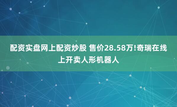 配资实盘网上配资炒股 售价28.58万!奇瑞在线上开卖人形机器人