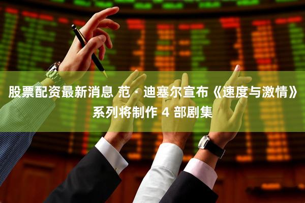 股票配资最新消息 范 · 迪塞尔宣布《速度与激情》系列将制作 4 部剧集