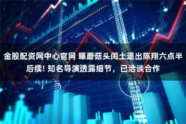 金股配资网中心官网 曝蘑菇头闰土退出陈翔六点半后续! 知名导演透露细节，已洽谈合作