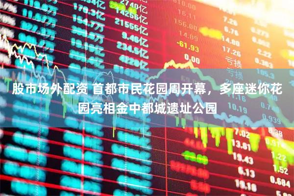 股市场外配资 首都市民花园周开幕，多座迷你花园亮相金中都城遗址公园
