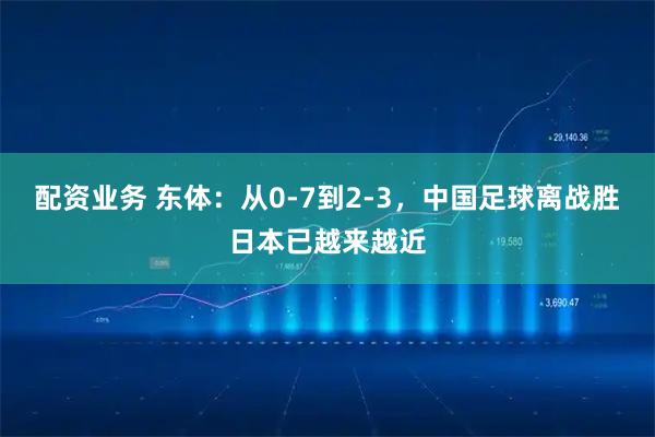 配资业务 东体：从0-7到2-3，中国足球离战胜日本已越来越近