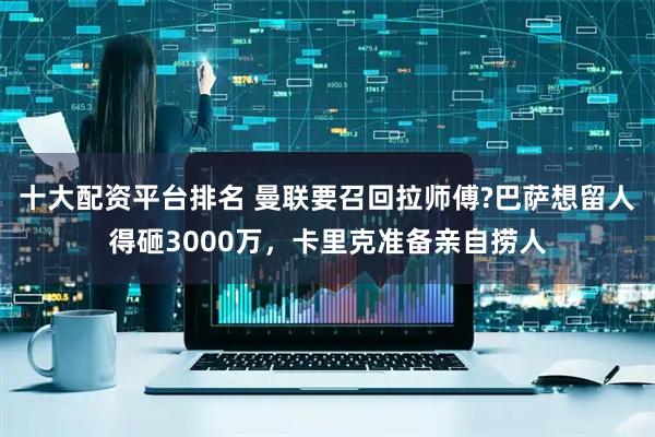 十大配资平台排名 曼联要召回拉师傅?巴萨想留人得砸3000万,卡里克准备亲自捞人
