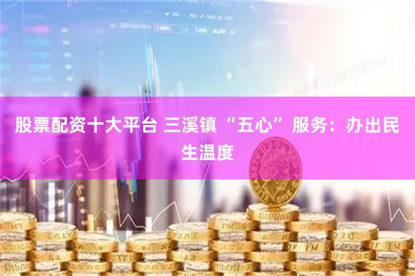 股票配资十大平台 三溪镇 “五心” 服务：办出民生温度