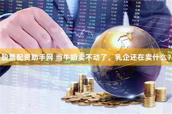 股票配资助手网 当牛奶卖不动了,乳企还在卖什么?