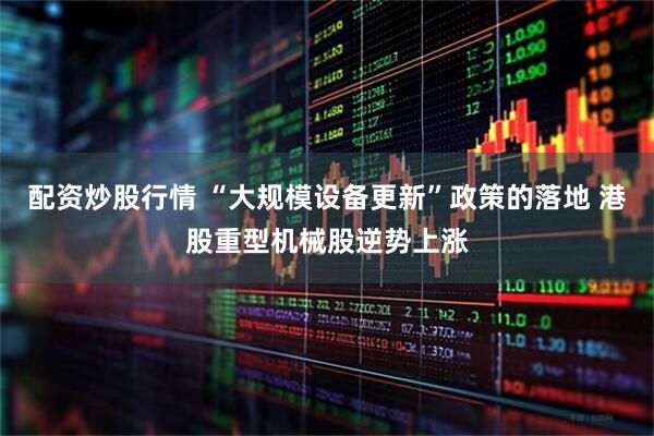 配资炒股行情 “大规模设备更新”政策的落地 港股重型机械股逆势上涨
